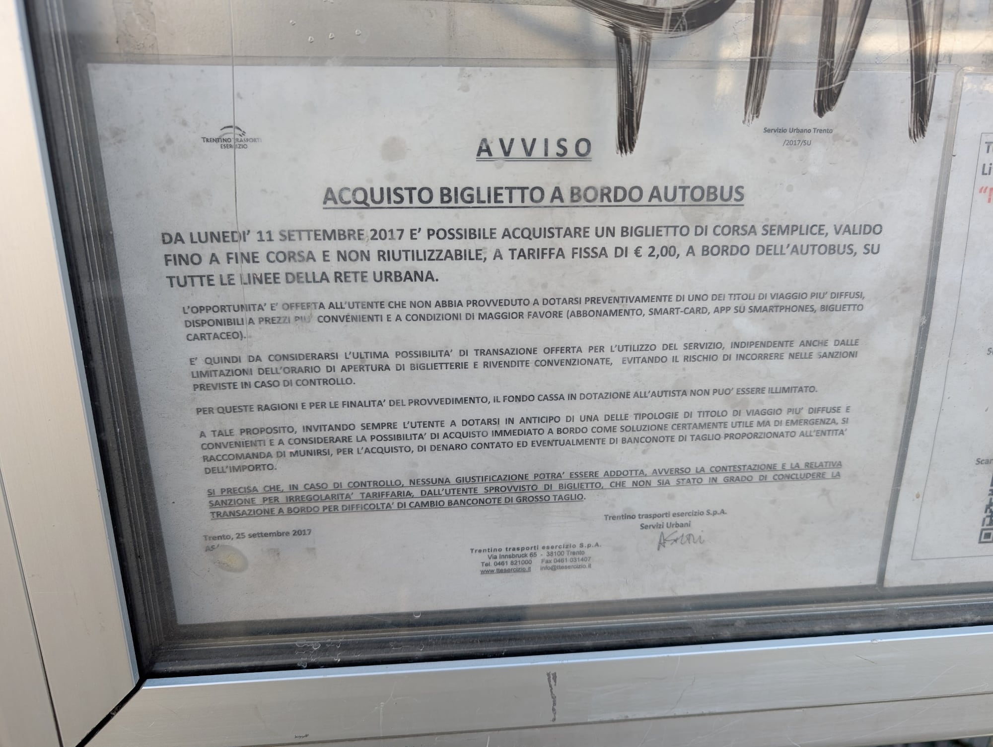 AVVISO. Servizio Urbano Trento. ACQUISTO BIGLIETTO A BORDO AUTOBUS. DA LUNEDI 11 SETTEMBRE,2017 E' POSSIBILE ACQUISTARE UN BIGLIETTO DI CORSA SEMPLICE, VALIDO FINO A FINE CORSA E NON RIUTILIZZABILE, A TARIFFA FISSA DI € 2,00, A BORDO DELL'AUTOBUS, SU TUTTE LE LINEE DELLA RETE URBANA. L'OPPORTUNITA' E' OFFEFTA ALL'UTENTE CHE NON ABBIA PROVVEDUTO A DOTARSI PREVENTIVAMENTE DI UNO DEI TITOLI DI VIAGGIO PIU' DIFFUSI, DISPONIBILI A PREZZI PIU' CONVENIENTI E A CONDIZIONI DI MAGGIOR FAVORE (ABBONAMENTO, SMART-CARD, APP SU SMARTPHONES, BIGLIETTO CARTACEO). E' QUINDI DA CONSIDERARSI L'ULTIMA POSSIBILITA' DI TRANSAZIONE OFFERTA PER L'UTILIZZO DEL SERVIZIO, INDIPENDENTE ANCHE DALLE LIMITAZIONI DELL'ORARIO DI APERTURA DI BIGLIETTERIE E RIVENDITE CONVENZIONATE, EVITANDO IL RISCHIO DI INCORRERE NELLE SANZIONI PREVISTE IN CASO DI CONTROLLO. PER QUESTE RAGIONI E PER LE FINALITA' DEL PROVVEDIMENTO, IL FONDO CASSA IN DOTAZIONE ALL'AUTISTA NON PUO' ESSERE ILLIMITATO. A TALE PROPOSITO, INVITANDO SEMPRE L'UTENTE A DOTARSI IN ANTICIPO DI UNA DELLE TIPOLOGIE DI TITOLO DI VIAGGIO PIU' DIFFUSE E CONVENIENTI E A CONSIDERARE LA POSSIBILITA' DI ACQUISTO IMMEDIATO A BORDO COME SOLUZIONE CERTAMENTE UTILE MA DI EMERGENZA, SI RACCOMANDA DI MUNIRSI, PER L'ACQUISTO, DI DENARO CONTATO ED EVENTUALMENTE DI BANCONOTE DI TAGLIO PROPORZIONATO ALL'ENTITA' DELL'IMPORTO. SI PRECISA CHE, IN CASO DI CONTROLLO, NESSUNA GIUSTIFICAZIONE POTRA' ESSERE ADDOTTA, AVVERSO LA CONTESTAZIONE E LA RELATIVA SANZIONE PER IRREGOLARITA' TARIFFARIA, DALL'UTENTE SPROVVISTO DI BIGLIETTO, CHE NON SIA STATO IN GRADO DI CONCLUDERE LA TRANSAZIONE A BORDO PER DIFFICOLTA' DI CAMBIO BANCONOTE DI GROSSO TAGLIO. Trento, 25 settembre 2017